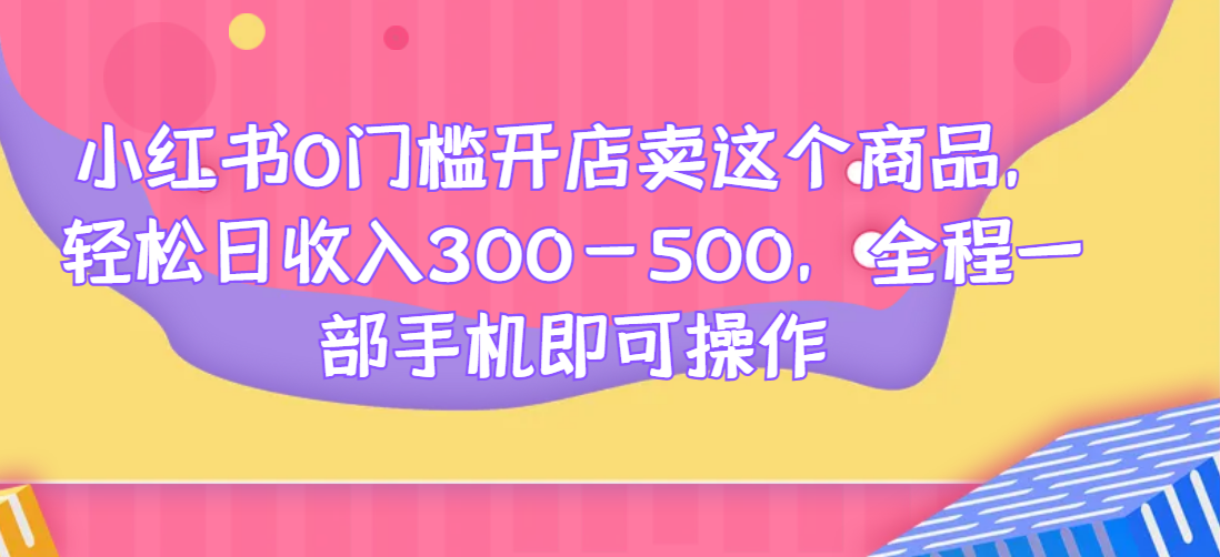 小红书0门槛开店卖这个商品，轻松日收入300-500，全程一部手机即可操作祝你网-副业赚钱-互联网创业-资源整合祝你网