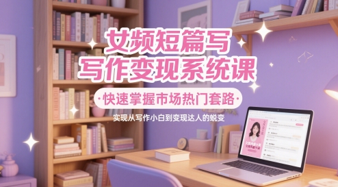 女频短篇写作变现系统课，快速掌握市场热门套路，实现从写作小白到变现达人的蜕变祝你网-副业赚钱-互联网创业-资源整合祝你网