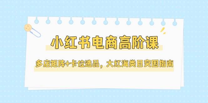 小红书电商高阶课，多店矩阵+卡位选品，大红海类目突围指南(更新5月)祝你网-副业赚钱-互联网创业-资源整合祝你网