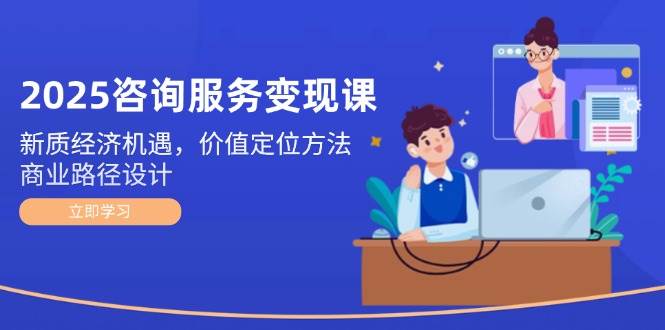 2025咨询服务变现课：新质经济机遇，价值定位方法，商业路径设计祝你网-副业赚钱-互联网创业-资源整合祝你网
