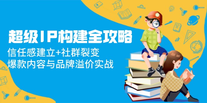 超级IP构建全攻略：信任感建立+社群裂变，爆款内容与品牌溢价实战祝你网-副业赚钱-互联网创业-资源整合祝你网