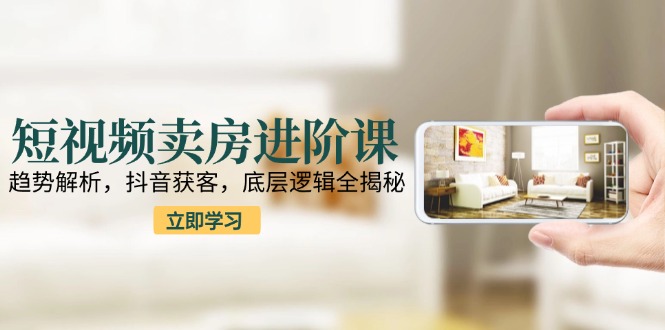 短视频卖房进阶课：趋势解析，抖音获客，底层逻辑全揭秘祝你网-副业赚钱-互联网创业-资源整合祝你网