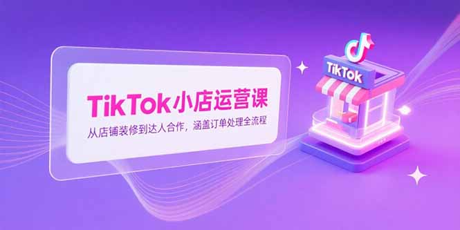 TikTok小店运营课，从店铺装修到达人合作，涵盖订单处理全流程祝你网-副业赚钱-互联网创业-资源整合祝你网