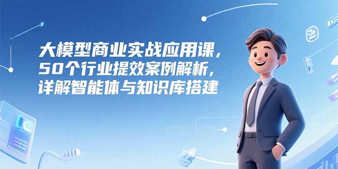 大模型商业实战应用课，50个行业提效案例解析，详解智能体与知识库搭建祝你网-副业赚钱-互联网创业-资源整合祝你网