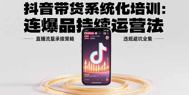 抖音带货系统化培训：连爆品持续运营法，直播流量承接策略，违规避坑全集祝你网-副业赚钱-互联网创业-资源整合祝你网