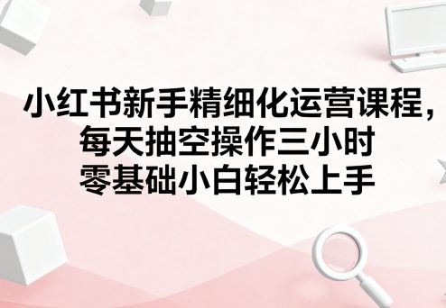 小红书新手精细化运营课程，每天抽空操作三小时，零基础小白轻松上手祝你网-副业赚钱-互联网创业-资源整合祝你网