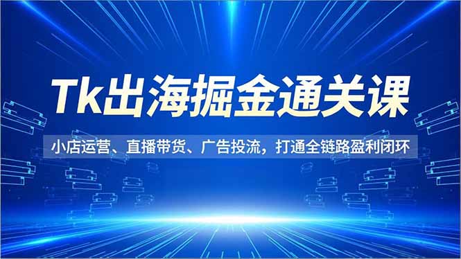 Tk出海掘金通关课，小店运营、直播带货、广告投流，打通全链路盈利闭环祝你网-副业赚钱-互联网创业-资源整合祝你网