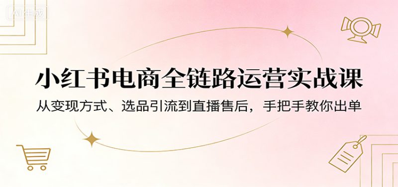 小红书电商全链路运营实战课：从变现方式、选品引流到直播售后，手把手教你出单祝你网-副业赚钱-互联网创业-资源整合祝你网