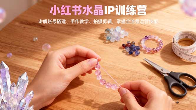 小红书水晶IP训练营，讲解账号搭建、手作教学、拍摄剪辑，全流程运营技能祝你网-副业赚钱-互联网创业-资源整合祝你网