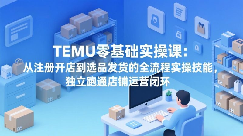 TEMU零基础实操课:从注册开店到选品发货的全流程实操技能,独立跑通店铺运营闭环祝你网-副业赚钱-互联网创业-资源整合祝你网