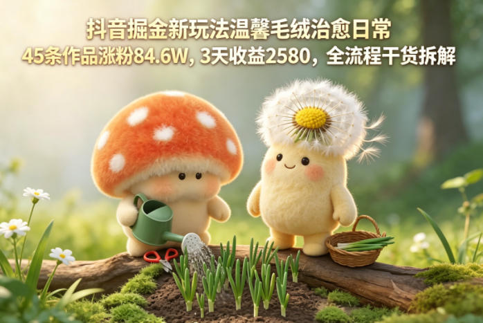 抖音掘金新玩法温馨毛绒治愈日常，45条作品涨粉84.6W，3天收益2580，全流程干货拆解祝你网--专注互联网创业.信息差副业研究拒绝割韭菜祝你网